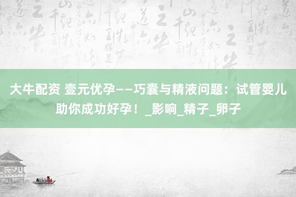 大牛配资 壹元优孕——巧囊与精液问题：试管婴儿助你成功好孕！_影响_精子_卵子