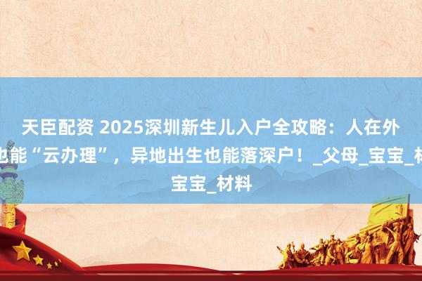 天臣配资 2025深圳新生儿入户全攻略：人在外地也能“云办理”，异地出生也能落深户！_父母_宝宝_材料