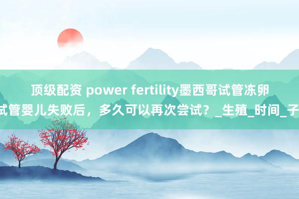 顶级配资 power fertility墨西哥试管冻卵#试管婴儿失败后，多久可以再次尝试？_生殖_时间_子宫