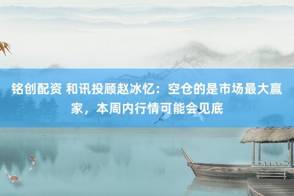 铭创配资 和讯投顾赵冰忆：空仓的是市场最大赢家，本周内行情可能会见底