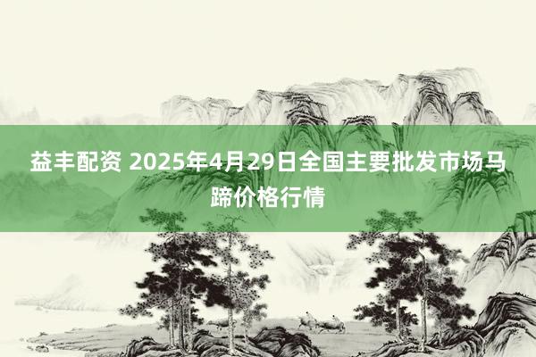 益丰配资 2025年4月29日全国主要批发市场马蹄价格行情