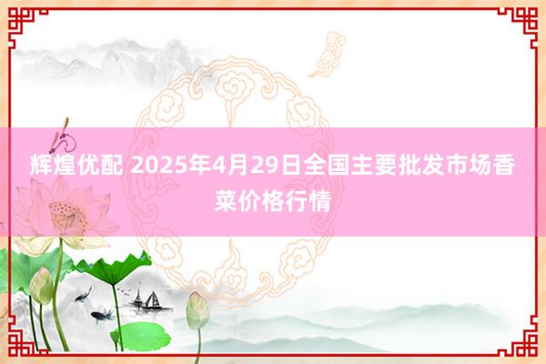 辉煌优配 2025年4月29日全国主要批发市场香菜价格行情