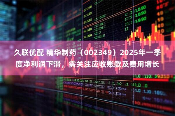 久联优配 精华制药（002349）2025年一季度净利润下滑，需关注应收账款及费用增长