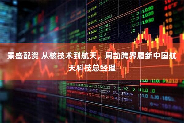 景盛配资 从核技术到航天，周劼跨界履新中国航天科技总经理