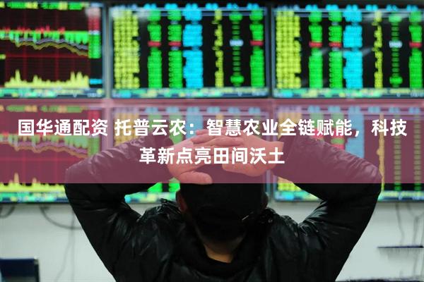 国华通配资 托普云农：智慧农业全链赋能，科技革新点亮田间沃土