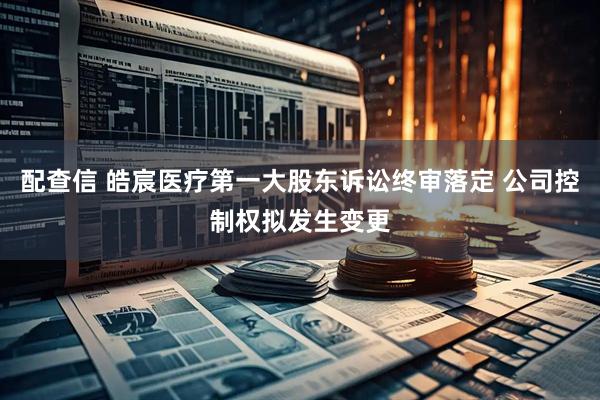 配查信 皓宸医疗第一大股东诉讼终审落定 公司控制权拟发生变更
