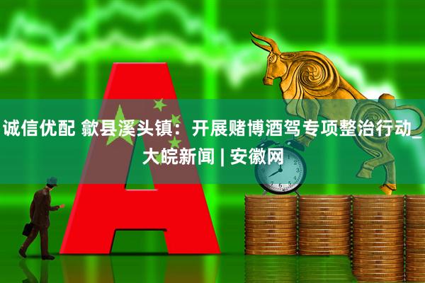 诚信优配 歙县溪头镇：开展赌博酒驾专项整治行动_大皖新闻 | 安徽网