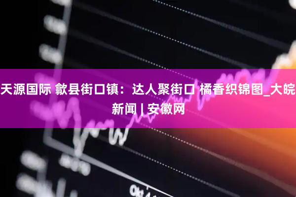 天源国际 歙县街口镇：达人聚街口 橘香织锦图_大皖新闻 | 安徽网