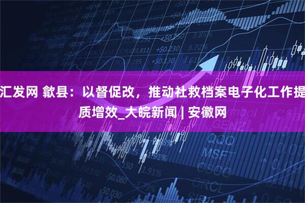 汇发网 歙县：以督促改，推动社救档案电子化工作提质增效_大皖新闻 | 安徽网