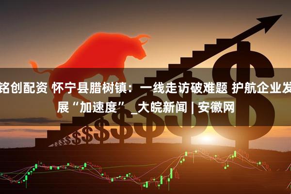 铭创配资 怀宁县腊树镇：一线走访破难题 护航企业发展“加速度” _大皖新闻 | 安徽网