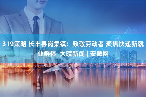 319策略 长丰县岗集镇：致敬劳动者 聚焦快递新就业群体_大皖新闻 | 安徽网