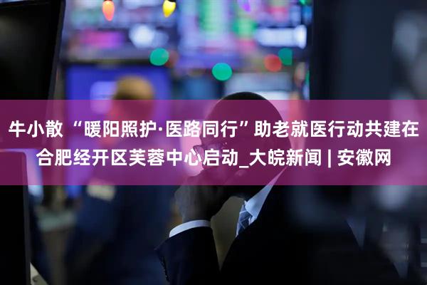 牛小散 “暖阳照护·医路同行”助老就医行动共建在合肥经开区芙蓉中心启动_大皖新闻 | 安徽网