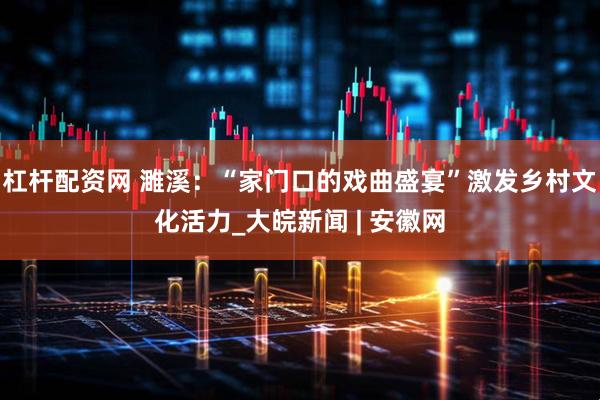 杠杆配资网 濉溪：“家门口的戏曲盛宴”激发乡村文化活力_大皖新闻 | 安徽网