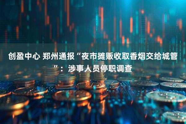 创盈中心 郑州通报“夜市摊贩收取香烟交给城管”：涉事人员停职调查