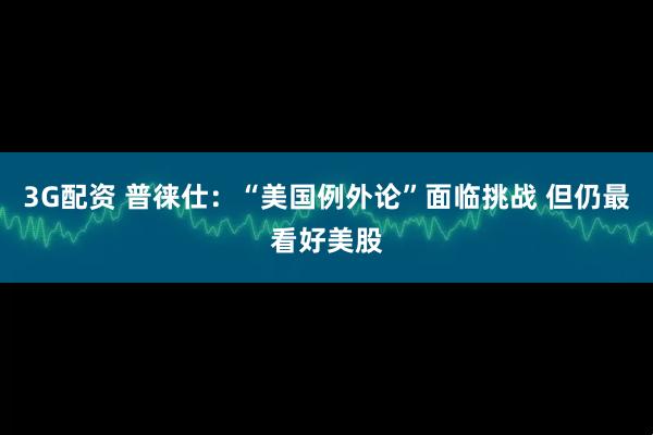 3G配资 普徕仕：“美国例外论”面临挑战 但仍最看好美股