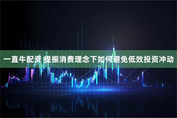 一直牛配资 提振消费理念下如何避免低效投资冲动