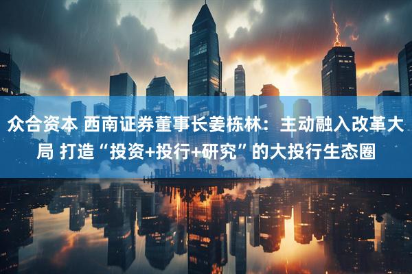 众合资本 西南证券董事长姜栋林：主动融入改革大局 打造“投资+投行+研究”的大投行生态圈