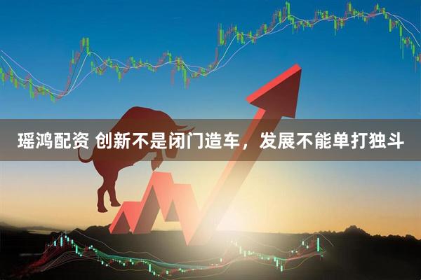 瑶鸿配资 创新不是闭门造车，发展不能单打独斗