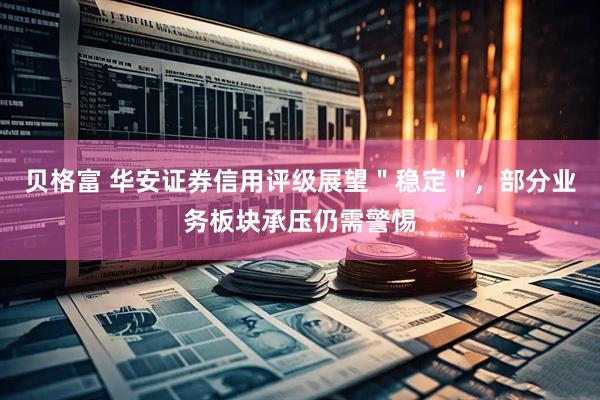 贝格富 华安证券信用评级展望＂稳定＂，部分业务板块承压仍需警惕