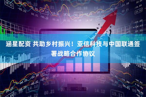 涵星配资 共助乡村振兴！亚信科技与中国联通签署战略合作协议