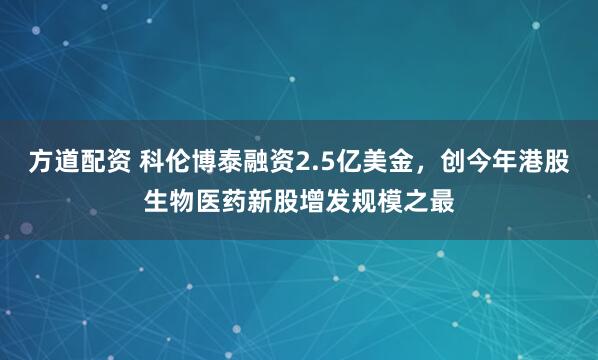 方道配资 科伦博泰融资2.5亿美金，创今年港股生物医药新股增发规模之最