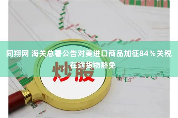 同翔网 海关总署公告对美进口商品加征84％关税，在途货物豁免