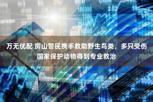 万无优配 房山警民携手救助野生鸟类，多只受伤国家保护动物得到专业救治