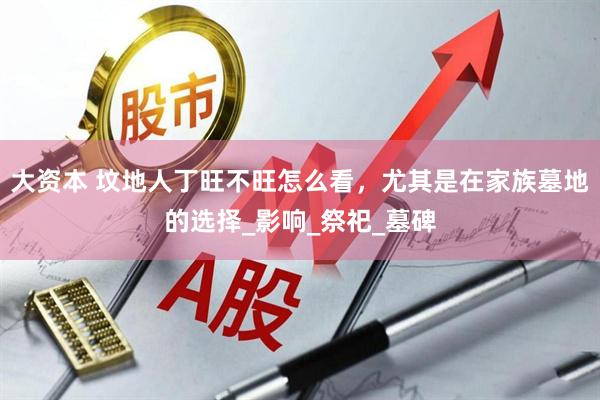大资本 坟地人丁旺不旺怎么看，尤其是在家族墓地的选择_影响_祭祀_墓碑