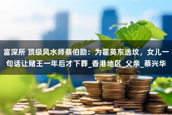 富深所 顶级风水师蔡伯励：为霍英东选坟，女儿一句话让赌王一年后才下葬_香港地区_父亲_蔡兴华