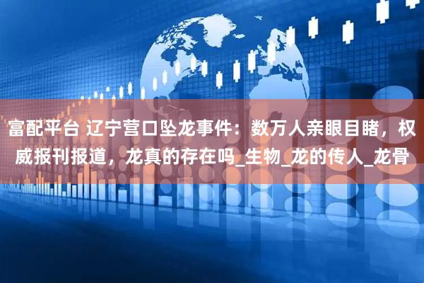 富配平台 辽宁营口坠龙事件：数万人亲眼目睹，权威报刊报道，龙真的存在吗_生物_龙的传人_龙骨