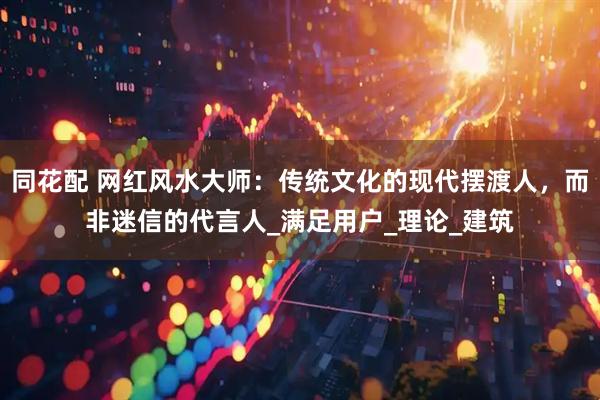 同花配 网红风水大师：传统文化的现代摆渡人，而非迷信的代言人_满足用户_理论_建筑