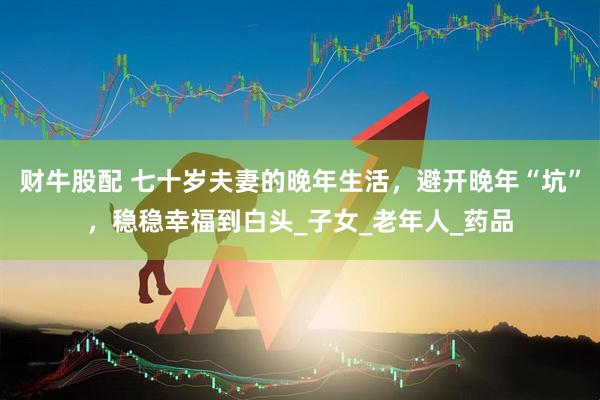 财牛股配 七十岁夫妻的晚年生活，避开晚年“坑”，稳稳幸福到白头_子女_老年人_药品