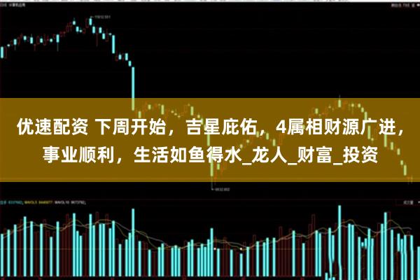 优速配资 下周开始，吉星庇佑，4属相财源广进，事业顺利，生活如鱼得水_龙人_财富_投资