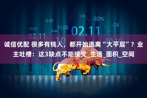 诚信优配 很多有钱人，都开始逃离“大平层”？业主吐槽：这3缺点不能接受_生活_面积_空间