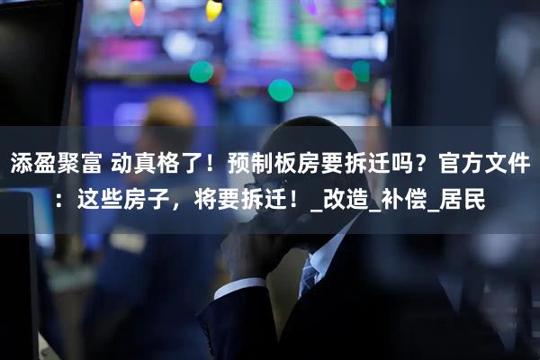 添盈聚富 动真格了！预制板房要拆迁吗？官方文件：这些房子，将要拆迁！_改造_补偿_居民