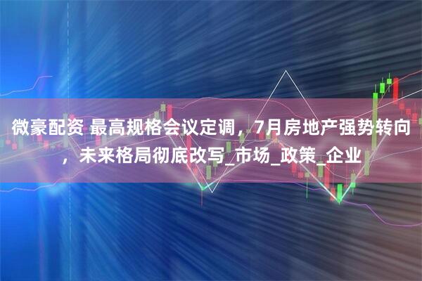 微豪配资 最高规格会议定调，7月房地产强势转向，未来格局彻底改写_市场_政策_企业