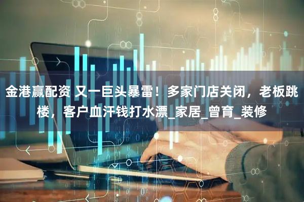 金港赢配资 又一巨头暴雷！多家门店关闭，老板跳楼，客户血汗钱打水漂_家居_曾育_装修