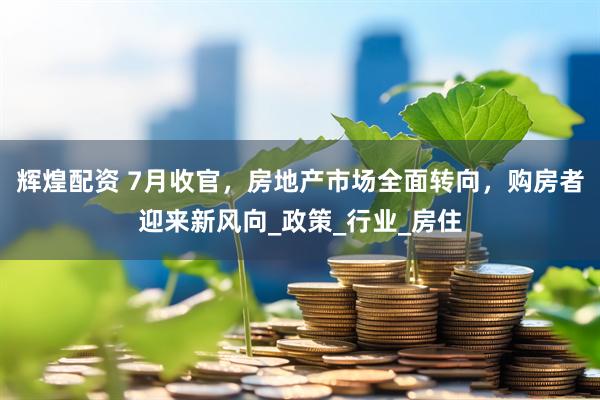 辉煌配资 7月收官，房地产市场全面转向，购房者迎来新风向_政策_行业_房住