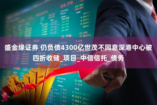 盛金缘证券 仍负债4300亿世茂不同意深港中心被四折收储_项目_中信信托_债务