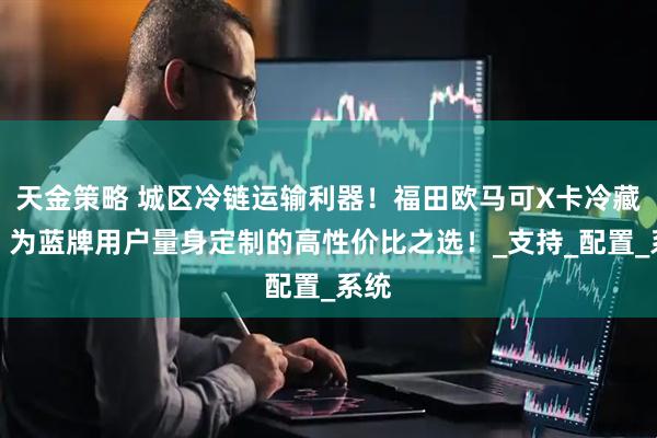 天金策略 城区冷链运输利器！福田欧马可X卡冷藏车，为蓝牌用户量身定制的高性价比之选！_支持_配置_系统