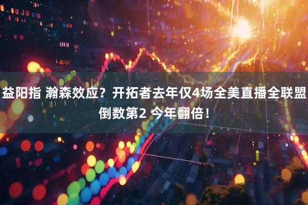 益阳指 瀚森效应？开拓者去年仅4场全美直播全联盟倒数第2 今年翻倍！