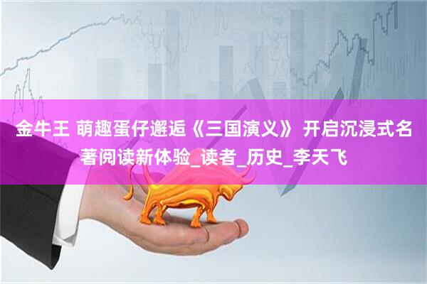 金牛王 萌趣蛋仔邂逅《三国演义》 开启沉浸式名著阅读新体验_读者_历史_李天飞