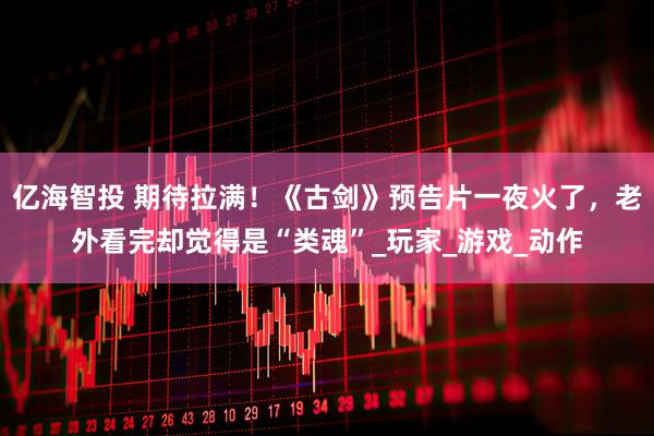 亿海智投 期待拉满！《古剑》预告片一夜火了，老外看完却觉得是“类魂”_玩家_游戏_动作