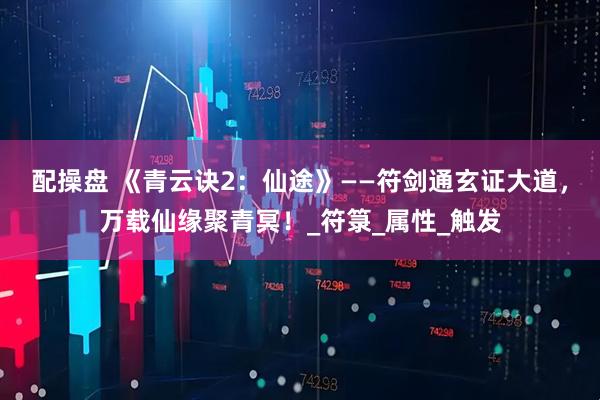 配操盘 《青云诀2：仙途》——符剑通玄证大道，万载仙缘聚青冥！_符箓_属性_触发