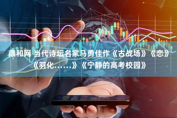 鼎和网 当代诗坛名家马勇佳作《古战场》《恋》《羽化……》《宁静的高考校园》