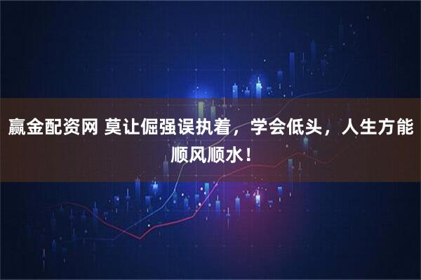 赢金配资网 莫让倔强误执着，学会低头，人生方能顺风顺水！
