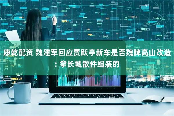 康乾配资 魏建军回应贾跃亭新车是否魏牌高山改造: 拿长城散件组装的
