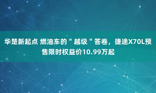 华楚新起点 燃油车的＂越级＂答卷，捷途X70L预售限时权益价10.99万起