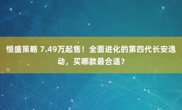 恒盛策略 7.49万起售！全面进化的第四代长安逸动，买哪款最合适？