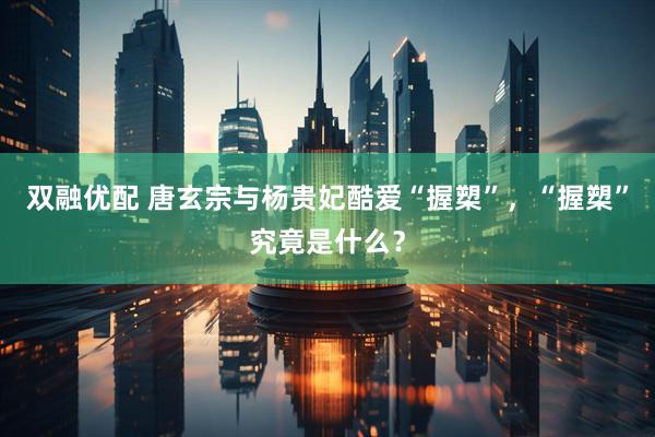 双融优配 唐玄宗与杨贵妃酷爱“握槊”，“握槊”究竟是什么？